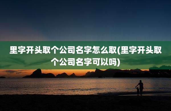 里字开头取个公司名字怎么取(里字开头取个公司名字可以吗)