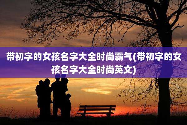 带初字的女孩名字大全时尚霸气(带初字的女孩名字大全时尚英文)
