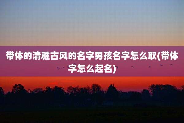 带体的清雅古风的名字男孩名字怎么取(带体字怎么起名)