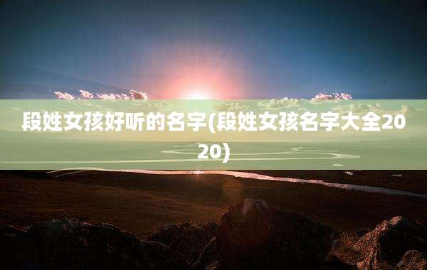 段姓女孩好听的名字(段姓女孩名字大全2020)