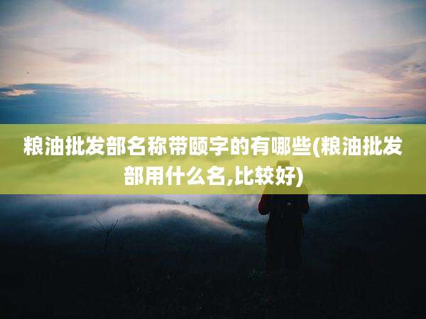 粮油批发部名称带颐字的有哪些(粮油批发部用什么名,比较好)