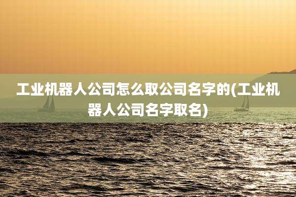 工业机器人公司怎么取公司名字的(工业机器人公司名字取名)