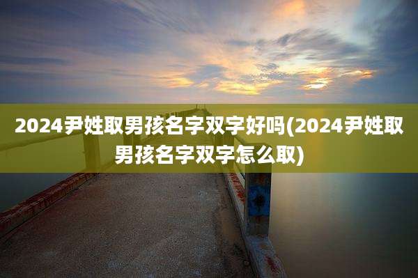 2024尹姓取男孩名字双字好吗(2024尹姓取男孩名字双字怎么取)