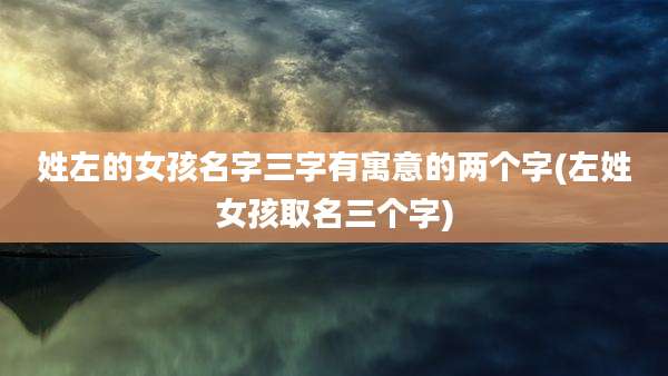 姓左的女孩名字三字有寓意的两个字(左姓女孩取名三个字)