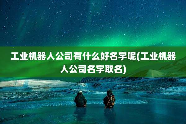 工业机器人公司有什么好名字呢(工业机器人公司名字取名)