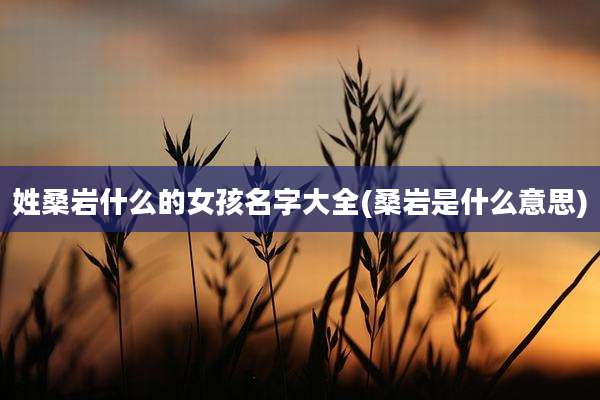 姓桑岩什么的女孩名字大全(桑岩是什么意思)