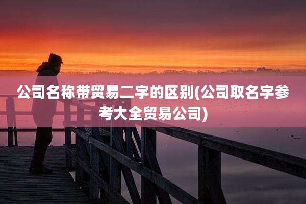 公司名称带贸易二字的区别(公司取名字参考大全贸易公司)