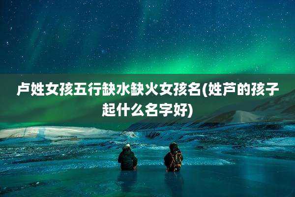 卢姓女孩五行缺水缺火女孩名(姓芦的孩子起什么名字好)