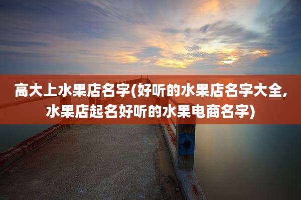 高大上水果店名字(好听的水果店名字大全,水果店起名好听的水果电商名字)