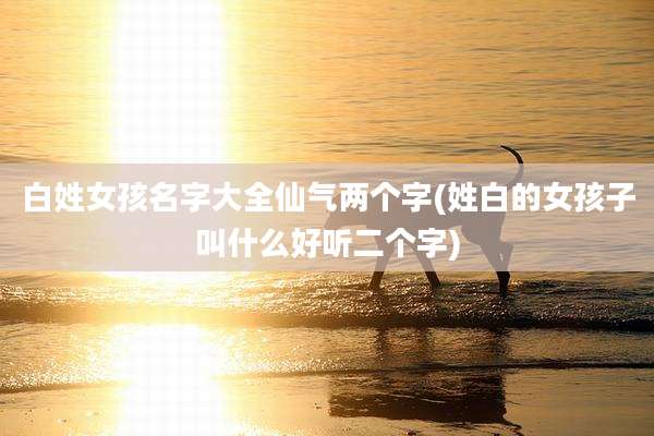 白姓女孩名字大全仙气两个字(姓白的女孩子叫什么好听二个字)