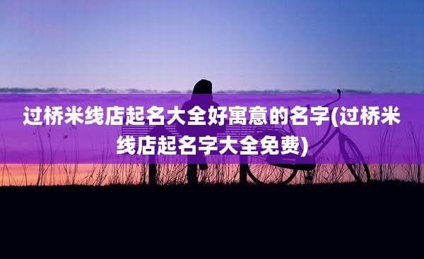 过桥米线店起名大全好寓意的名字(过桥米线店起名字大全免费)