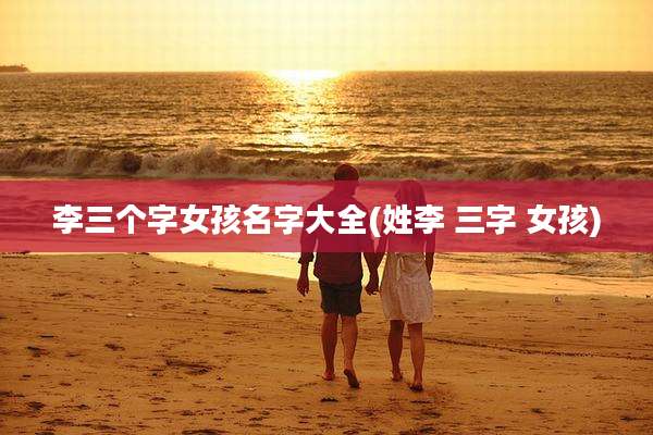 李三个字女孩名字大全(姓李 三字 女孩)