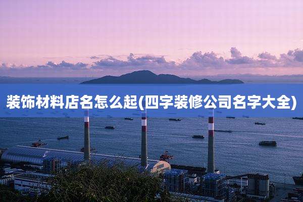 装饰材料店名怎么起(四字装修公司名字大全)