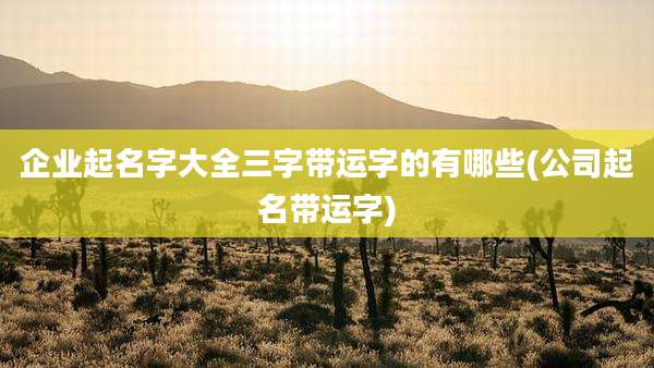 企业起名字大全三字带运字的有哪些(公司起名带运字)