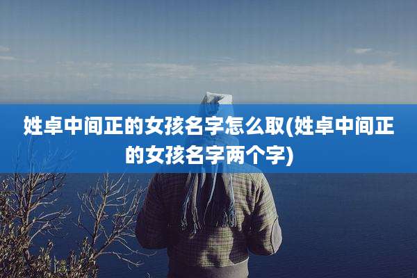 姓卓中间正的女孩名字怎么取(姓卓中间正的女孩名字两个字)