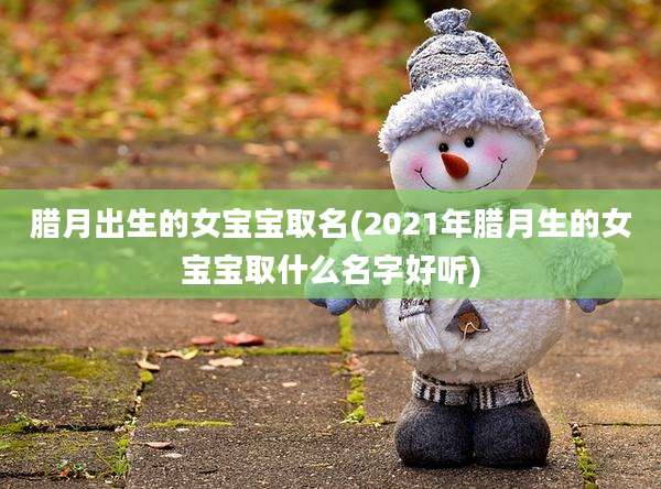 腊月出生的女宝宝取名(2021年腊月生的女宝宝取什么名字好听)