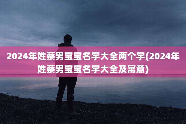 2024年姓蔡男宝宝名字大全两个字(2024年姓蔡男宝宝名字大全及寓意)
