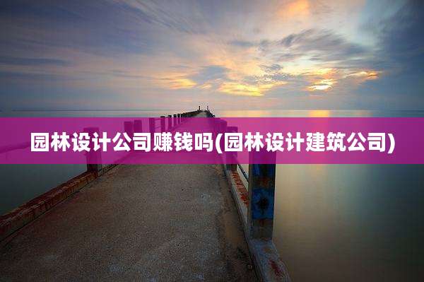 园林设计公司赚钱吗(园林设计建筑公司)