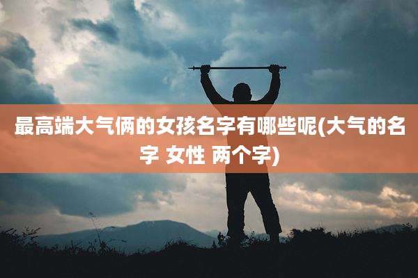 最高端大气俩的女孩名字有哪些呢(大气的名字 女性 两个字)