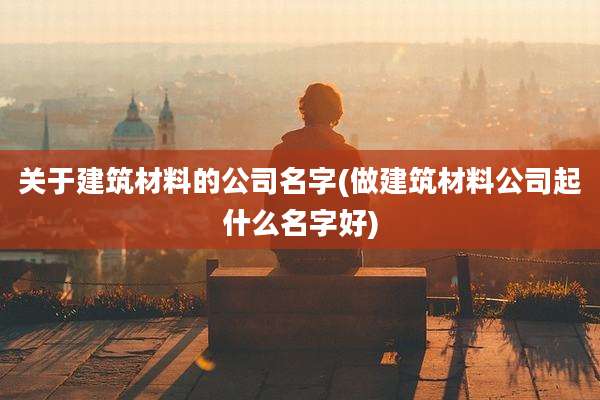 关于建筑材料的公司名字(做建筑材料公司起什么名字好)