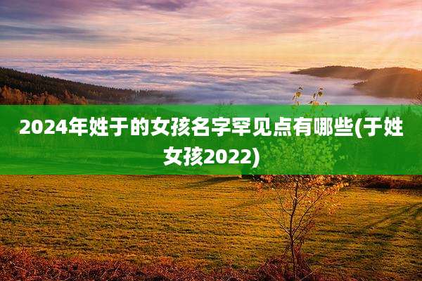 2024年姓于的女孩名字罕见点有哪些(于姓女孩2022)