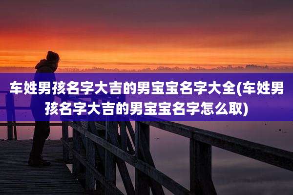 车姓男孩名字大吉的男宝宝名字大全(车姓男孩名字大吉的男宝宝名字怎么取)