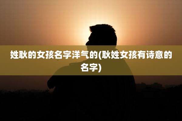姓耿的女孩名字洋气的(耿姓女孩有诗意的名字)
