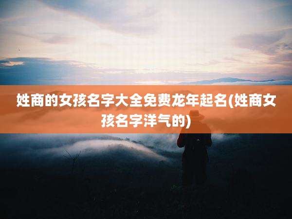 姓商的女孩名字大全免费龙年起名(姓商女孩名字洋气的)
