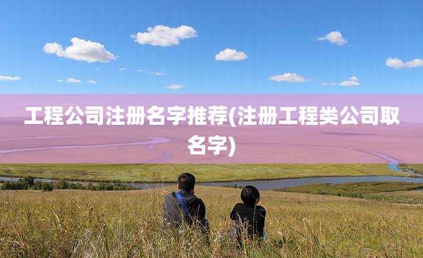 工程公司注册名字推荐(注册工程类公司取名字)