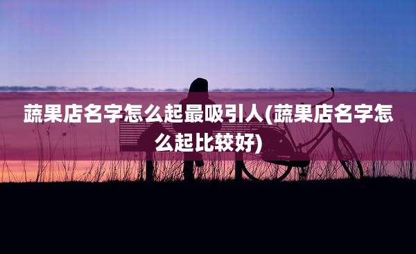 蔬果店名字怎么起最吸引人(蔬果店名字怎么起比较好)