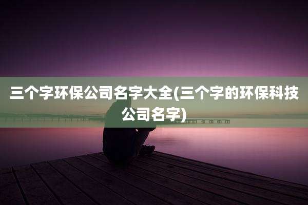 三个字环保公司名字大全(三个字的环保科技公司名字)