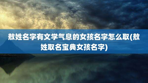 敖姓名字有文学气息的女孩名字怎么取(敖姓取名宝典女孩名字)