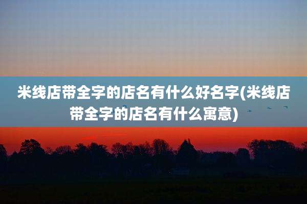 米线店带全字的店名有什么好名字(米线店带全字的店名有什么寓意)