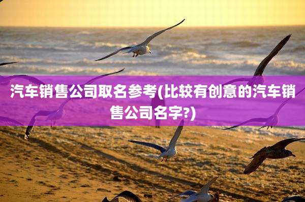 汽车销售公司取名参考(比较有创意的汽车销售公司名字?)