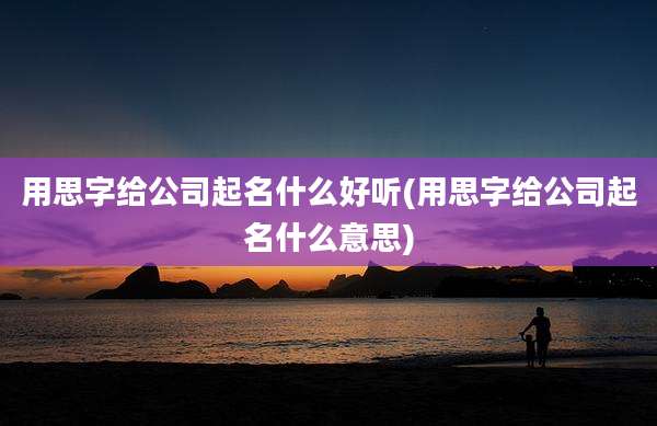 用思字给公司起名什么好听(用思字给公司起名什么意思)