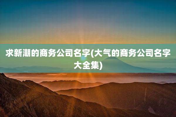 求新潮的商务公司名字(大气的商务公司名字大全集)