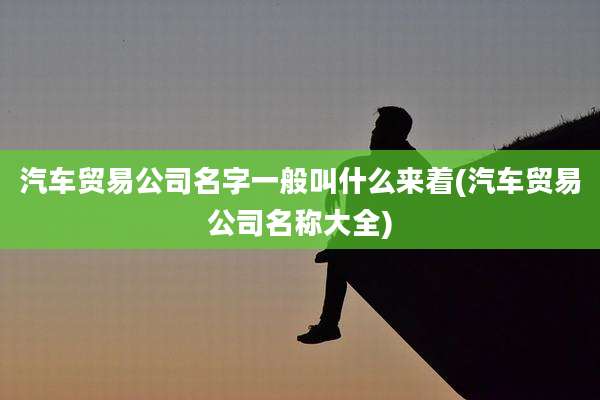 汽车贸易公司名字一般叫什么来着(汽车贸易公司名称大全)