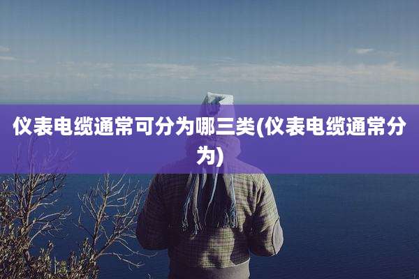 仪表电缆通常可分为哪三类(仪表电缆通常分为)