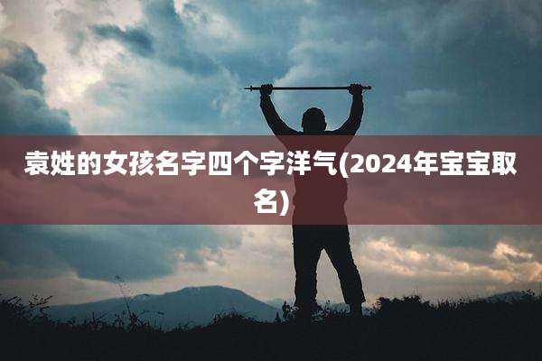 袁姓的女孩名字四个字洋气(2024年宝宝取名)