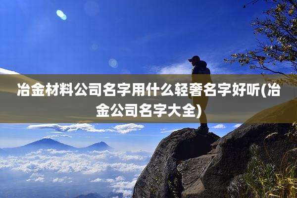 冶金材料公司名字用什么轻奢名字好听(冶金公司名字大全)