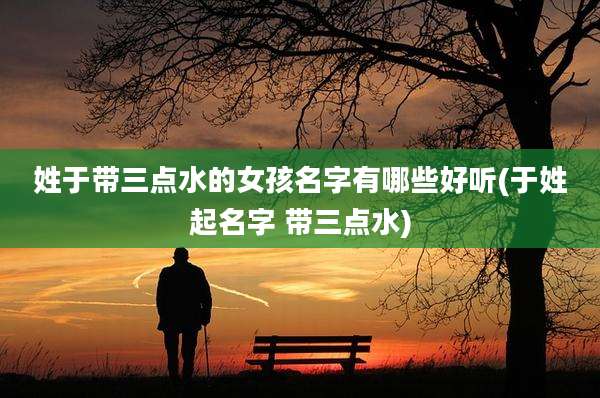 姓于带三点水的女孩名字有哪些好听(于姓起名字 带三点水)