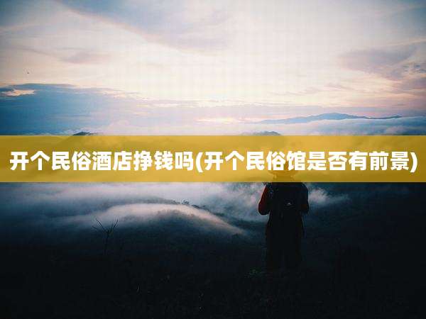 开个民俗酒店挣钱吗(开个民俗馆是否有前景)