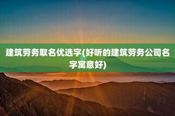建筑劳务取名优选字(好听的建筑劳务公司名字寓意好)