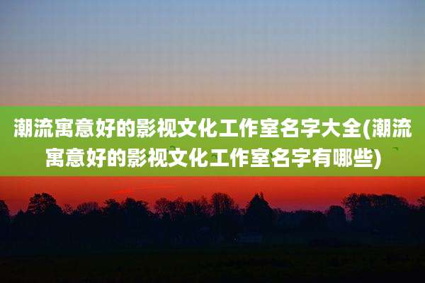 潮流寓意好的影视文化工作室名字大全(潮流寓意好的影视文化工作室名字有哪些)