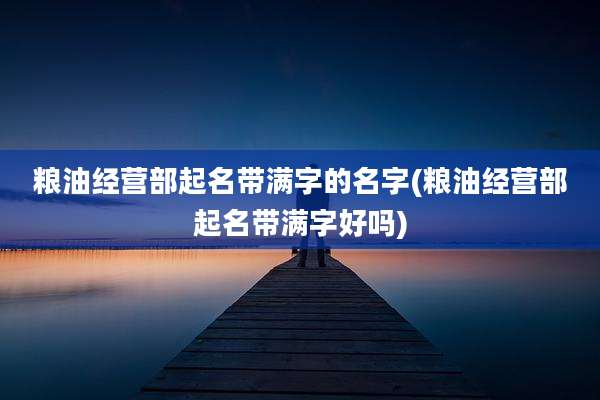 粮油经营部起名带满字的名字(粮油经营部起名带满字好吗)