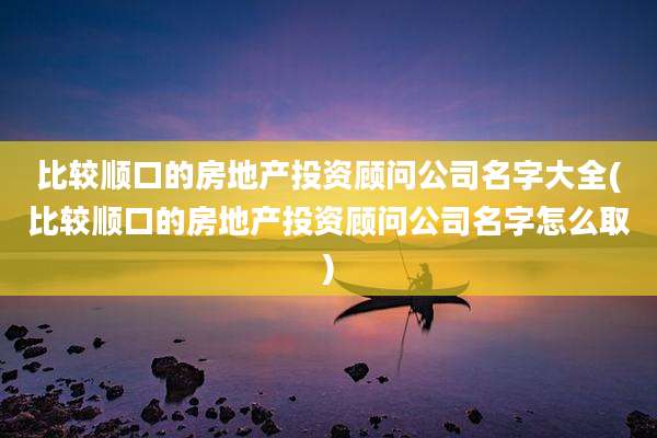 比较顺口的房地产投资顾问公司名字大全(比较顺口的房地产投资顾问公司名字怎么取)