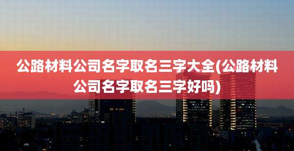 公路材料公司名字取名三字大全(公路材料公司名字取名三字好吗)