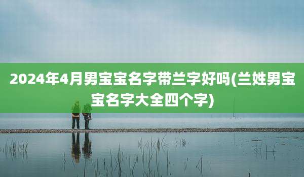 2024年4月男宝宝名字带兰字好吗(兰姓男宝宝名字大全四个字)