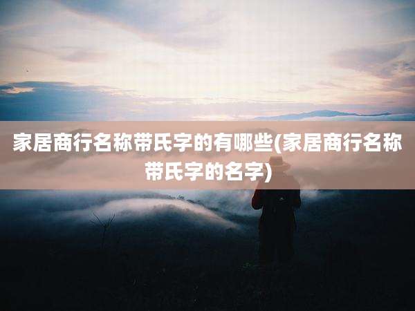 家居商行名称带氏字的有哪些(家居商行名称带氏字的名字)