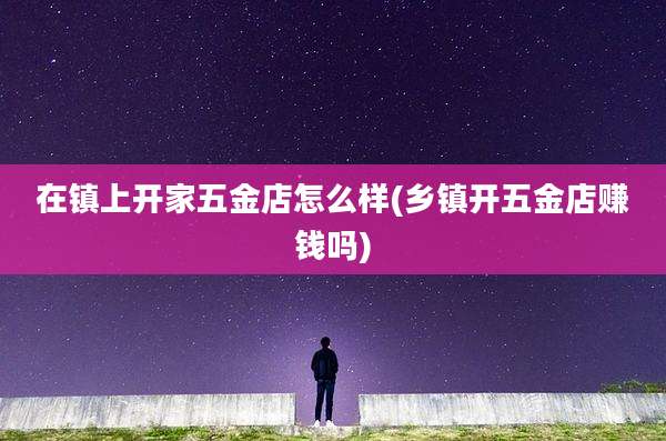 在镇上开家五金店怎么样(乡镇开五金店赚钱吗)